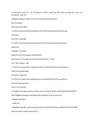 In accordance with AS - 20 “Earnings Per Share” issued by ICAI, basic earnings per share are
computed using the

weighted average number of shares outstanding during the year.

(Rs./Thousand)

Particulars 2010 2009

a. Profit for the year before Exceptional Item (Rs./Thousand) and discontinuing

operations

6,333,175 5,105,488

b. Profit for the year after Exceptional Item (Rs./Thousand) and discontinuing

operations

6,344,422 5,123,626

Adjustment for the purpose of Diluted EPS:

Add: Interest on Foreign Currency Convertible Bonds - 1,075

Less: Tax on above - 365

c. Profit for the year before Exceptional Item for Diluted EPS (Rs./Thousand) and

discontinuing operations

6,344,422 5,106,198

d. Profit for the year after Exceptional Item for Diluted EPS (Rs./Thousand) and

discontinuing operations

6,333,175 5,124,336

e. Weighted Average number of equity shares for Basic EPS (Nos.) 446,469,444 433,930,729

Add: Weighted Average outstanding option deemed to be issued for no

consideration (Nos.)

- 1,083,712

f. Weighted Average number of equity shares for Diluted EPS (Nos.) 446,469,444 434,726,859

Nominal value of equity shares (Re) 1 1
 