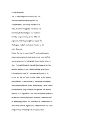 ENTERTAINMENT

Zee TV is the flagship channel of the Zee

Network and its most recognised and

welcomed face. Launched in October of

1992, its continuing global popularity is a

testimony to its intelligent and audience

friendly programming across different

segments. With its strong brand equity it is

the largest media franchise serving the South

Asian diaspora.

During the year in review, Zee TV continued its path

breaking innovation in its programming. Several of its

new programmes including Agle Janam Mohe Bitiya Hi

Kijo, Pavitra Rishta and Jhansi ki Rani became big hits

with the audiences and established new benchmarks

in broadcasting. Zee TV’s home grown brands of Sa

Re Ga Ma Pa and Dance India Dance scaled greater

heights when 76,000 number of people participated in

the auditions of these shows. By delivering a wide variety

of entertaining programmes across genres, the channel

lived up to its tag line of - ‘Har Pal Banaye Ek Naya Rishta’

(make new relationships every moment). Zee reiterated

its leadership position and reaffirmed its commitment to

innovative content, high quality entertainment and novel

programming in keeping with changing tastes.
 