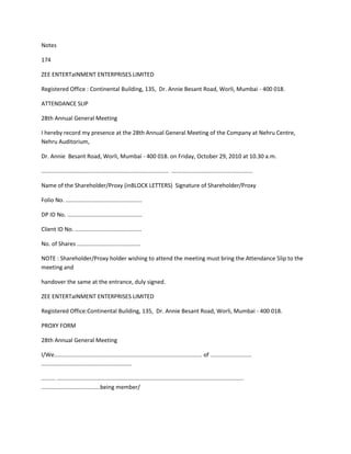 Notes

174

ZEE ENTERTaINMENT ENTERPRISES LIMITED

Registered Office : Continental Building, 135, Dr. Annie Besant Road, Worli, Mumbai - 400 018.

ATTENDANCE SLIP

28th Annual General Meeting

I hereby record my presence at the 28th Annual General Meeting of the Company at Nehru Centre,
Nehru Auditorium,

Dr. Annie Besant Road, Worli, Mumbai - 400 018. on Friday, October 29, 2010 at 10.30 a.m.

................................................................................ ...................................................

Name of the Shareholder/Proxy (inBLOCK LETTERS) Signature of Shareholder/Proxy

Folio No. ................................................

DP ID No. ...............................................

Client ID No. ..........................................

No. of Shares ........................................

NOTE : Shareholder/Proxy holder wishing to attend the meeting must bring the Attendance Slip to the
meeting and

handover the same at the entrance, duly signed.

ZEE ENTERTaINMENT ENTERPRISES LIMITED

Registered Office:Continental Building, 135, Dr. Annie Besant Road, Worli, Mumbai - 400 018.

PROXY FORM

28th Annual General Meeting

I/We............................................................................................. of ..........................
.........................................................

......... .....................................................................................................................
.....................................being member/
 
