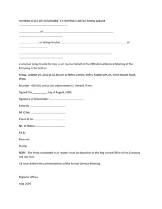 members of ZEE ENTERTAINMENT ENTERPRISES LIMITED hereby appoint
..................................................................

............................ of ...............................................................................................
...........................................................

........................... or failing him/her ................................................................................ ........ of
.......................................

...............................................................................................................................
............................................................

as my/our proxy to vote for me/ us on my/our behalf at the 28th Annual General Meeting of the
Company to be held on

Friday, October 29, 2010 at 10.30 a.m. at Nehru Centre, Nehru Auditorium, Dr. Annie Besant Road,
Worli,

Mumbai - 400 018, and at any adjournment(s) thereof, if any.

Signed this __________ day of August, 2009.

Signature of Shareholder ...............................................

Folio No. ................................................

DP ID No. ...............................................

Client ID No. ..........................................

No. of Shares ........................................

Re 1/-

Revenue

Stamp

NOTE: The Proxy completed in all respect must be deposited at the Reg istered Office of the Company
not less than

48 hours before the commencement of the Annual General Meeting.



Regional offices

nEw DElhi
 