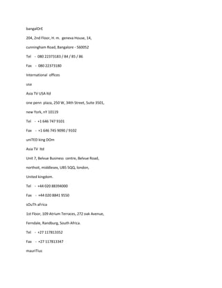 bangalOrE

204, 2nd Floor, H. m. geneva House, 14,

cunningham Road, Bangalore - 560052

Tel - 080 22373183 / 84 / 85 / 86

Fax - 080 22373180

International offices

usa

Asia TV USA ltd

one penn plaza, 250 W, 34th Street, Suite 3501,

new York, nY 10119

Tel - +1 646 747 9101

Fax - +1 646 745 9090 / 9102

uniTED king DOm

Asia TV ltd

Unit 7, Belvue Business centre, Belvue Road,

northoit, middlesex, UB5 5QQ, london,

United kingdom.

Tel - +44 020 88394000

Fax - +44 020 8841 9550

sOuTh aFrica

1st Floor, 109 Atrium Terraces, 272 oak Avenue,

Ferndale, Randburg, South Africa.

Tel - +27 117813352

Fax - +27 117813347

mauriTius
 