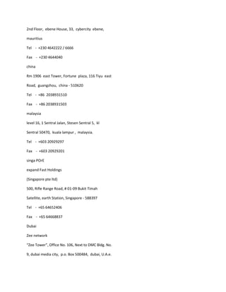 2nd Floor, ebene House, 33, cybercity ebene,

mauritius

Tel - +230 4642222 / 6666

Fax - +230 4644040

china

Rm 1906 east Tower, Fortune plaza, 116 Tiyu east

Road, guangzhou, china - 510620

Tel - +86 2038931510

Fax - +86 2038931503

malaysia

level 16, 1 Sentral Jalan, Stesen Sentral 5, kl

Sentral 50470, kuala lampur , malaysia.

Tel - +603 20929297

Fax - +603 20929201

singa POrE

expand Fast Holdings

(Singapore pte ltd)

500, Rifle Range Road, # 01-09 Bukit Timah

Satellite, earth Station, Singapore - 588397

Tel - +65 64652406

Fax - +65 64668837

Dubai

Zee network

“Zee Tower”, Office No. 106, Next to DMC Bldg. No.

9, dubai media city, p.o. Box 500484, dubai, U.A.e.
 