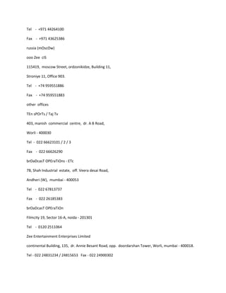 Tel - +971 44264100

Fax - +971 43625386

russia (mOscOw)

ooo Zee cIS

115419, moscow Street, ordzonikidze, Building 11,

Stroniye 11, Office 903.

Tel - +74 959551886

Fax - +74 959551883

other offices

TEn sPOrTs / Taj Tv

403, manish commercial centre, dr. A B Road,

Worli - 400030

Tel - 022 66623101 / 2 / 3

Fax - 022 66626290

brOaDcasT OPEraTiOns - ETc

7B, Shah Industrial estate, off. Veera desai Road,

Andheri (W), mumbai - 400053

Tel - 022 67813737

Fax - 022 26185383

brOaDcasT OPEraTiOn

Filmcity 19, Sector 16-A, noida - 201301

Tel - 0120 2511064

Zee Entertainment Enterprises Limited

continental Building, 135, dr. Annie Besant Road, opp. doordarshan Tower, Worli, mumbai - 400018.

Tel - 022 24831234 / 24815653 Fax - 022 24900302
 