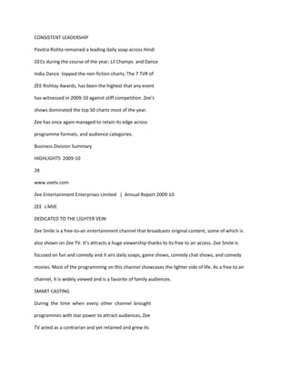 CONSISTENT LEADERSHIP

Pavitra Rishta remained a leading daily soap across Hindi

GECs during the course of the year; Lil Champs and Dance

India Dance topped the non-fiction charts; The 7 TVR of

ZEE Rishtay Awards, has been the highest that any event

has witnessed in 2009-10 against stiff competition. Zee’s

shows dominated the top 50 charts most of the year.

Zee has once again managed to retain its edge across

programme formats, and audience categories.

Business Division Summary

HIGHLIGHTS 2009-10

28

www.zeetv.com

Zee Entertainment Enterprises Limited | Annual Report 2009-10

ZEE s MIlE

DEDICATED TO THE LIGHTER VEIN

Zee Smile is a free-to-air entertainment channel that broadcasts original content, some of which is

also shown on Zee TV. It’s attracts a huge viewership thanks to its free to air access. Zee Smile is

focused on fun and comedy and it airs daily soaps, game shows, comedy chat shows, and comedy

movies. Most of the programming on this channel showcases the lighter side of life. As a free to air

channel, it is widely viewed and is a favorite of family audiences.

SMART CASTING

During the time when every other channel brought

programmes with star power to attract audiences, Zee

TV acted as a contrarian and yet retained and grew its
 