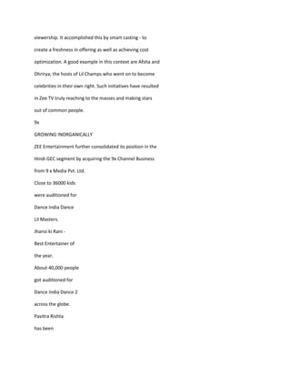 viewership. It accomplished this by smart casting - to

create a freshness in offering as well as achieving cost

optimization. A good example in this context are Afsha and

Dhrirya; the hosts of Lil Champs who went on to become

celebrities in their own right. Such initiatives have resulted

in Zee TV truly reaching to the masses and making stars

out of common people.

9x

GROWING INORGANICALLY

ZEE Entertainment further consolidated its position in the

Hindi GEC segment by acquiring the 9x Channel Business

from 9 x Media Pvt. Ltd.

Close to 36000 kids

were auditioned for

Dance India Dance

Lil Masters.

Jhansi ki Rani -

Best Entertainer of

the year.

About 40,000 people

got auditioned for

Dance India Dance 2

across the globe.

Pavitra Rishta

has been
 