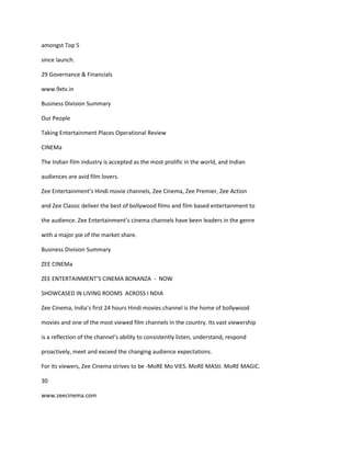 amongst Top 5

since launch.

29 Governance & Financials

www.9xtv.in

Business Division Summary

Our People

Taking Entertainment Places Operational Review

CINEMa

The Indian film industry is accepted as the most prolific in the world, and Indian

audiences are avid film lovers.

Zee Entertainment’s Hindi movie channels, Zee Cinema, Zee Premier, Zee Action

and Zee Classic deliver the best of bollywood films and film based entertainment to

the audience. Zee Entertainment’s cinema channels have been leaders in the genre

with a major pie of the market share.

Business Division Summary

ZEE CINEMa

ZEE ENTERTAINMENT’S CINEMA BONANZA - NOW

SHOWCASED IN LIVING ROOMS ACROSS I NDIA

Zee Cinema, India’s first 24 hours Hindi movies channel is the home of bollywood

movies and one of the most viewed film channels in the country. Its vast viewership

is a reflection of the channel’s ability to consistently listen, understand, respond

proactively, meet and exceed the changing audience expectations.

For its viewers, Zee Cinema strives to be -MoRE Mo VIES. MoRE MAStI. MoRE MAGIC.

30

www.zeecinema.com
 