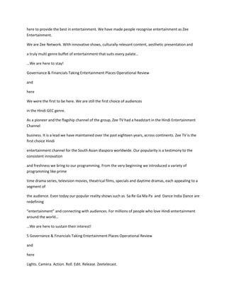 here to provide the best in entertainment. We have made people recognise entertainment as Zee
Entertainment.

We are Zee Network. With innovative shows, culturally relevant content, aesthetic presentation and

a truly multi genre buffet of entertainment that suits every palate…

…We are here to stay!

Governance & Financials Taking Entertainment Places Operational Review

and

here

We were the first to be here. We are still the first choice of audiences

in the Hindi GEC genre.

As a pioneer and the flagship channel of the group, Zee TV had a headstart in the Hindi Entertainment
Channel

business. It is a lead we have maintained over the past eighteen years, across continents. Zee TV is the
first choice Hindi

entertainment channel for the South Asian diaspora worldwide. Our popularity is a testimony to the
consistent innovation

and freshness we bring to our programming. From the very beginning we introduced a variety of
programming like prime

time drama series, television movies, theatrical films, specials and daytime dramas, each appealing to a
segment of

the audience. Even today our popular reality shows such as Sa Re Ga Ma Pa and Dance India Dance are
redefining

“entertainment” and connecting with audiences. For millions of people who love Hindi entertainment
around the world…

…We are here to sustain their interest!

5 Governance & Financials Taking Entertainment Places Operational Review

and

here

Lights. Camera. Action. Roll. Edit. Release. Zeetelecast.
 