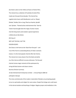 Zee Action caters to the millions of lovers of Action films.

The channel has a collection of hundreds of action films

made over the past three decades. The channel has

regaled action lovers with blockbusters such as Ghayal,

Ghatak, Tahalka, Elan-e-Jung, Phool aur Kaante, Apradh

and Qurbani. Themed action entertainment like Teen Ka

Tashan have brought alive the magic of action movies

into the living rooms and created a special experience

crafted only on Zee Action.

ZEE Class IC

NOT JUST THE OLD, BUT THE

GOLDEN OLDIES

Zee Classic is the home to the ‘blast from the past’ – and

it airs films from its outstanding library of Indian cinematic

classics. It is the most popular channel after Zee Cinema.

The channel airs many classics from the black and white

era, films that are difficult to access otherwise. The focused

channel revives magic moments of the yesteryears by

airing old block busters and classic cinema.

Business Division Summary

32 Zee Entertainment Enterprises Limited | Annual Report 2009-10

alTErNaTE lI fEsTylE

The stress and demands of the modern materialistic lifestyles are prompting people

to turn to spirituality and religion for some solace. People find refuge and a safe haven

in the eternal wisdom and teachings of religion. Regular prayers and meditation is the
 