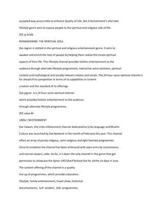 accepted way across India to enhance Quality of Life. Zee Entertainment’s alternate

lifestyle genre aims to expose people to the spiritual and religious side of life.

ZEE ja GraN

REAWAKENING THE SPIRITUAL SOUL

Zee Jagran is slotted in the spiritual and religious entertainment genre. It aims to

awaken and enrich the lives of people by helping them realise the innate spiritual

aspects of their life. This lifestyle channel provides holistic entertainment to the

audience through alternate lifestyle programmes, interactive astro-solutions, spiritual

content and mythological and socially relevant movies and serials. The 24 hour socio-spiritual channel is
far ahead of its competition in terms of its capabilities in content

creation and the standard of its offerings.

Zee jagran is a 24 hour socio-spiritual channel

which provides holistic entertainment to the audience

through alternate lifestyle programmes.

ZEE salaa M

URDU I NFOTAINMENT

Zee Salaam, the Urdu infotainment channel dedicated to Urdu language and Muslim

Culture was launched by Zee Network in the month of February this year. This channel

offers an array of purely religious, semi-religious and light hearted programmes.

Since its inception the channel has been embraced with open arms by connoisseurs

and normal viewers, alike. So far, it is been the only channel in the genre that got

permission to showcase the Ajmer URS Sharif festival live for all the six days in June.

The content offering of the channel is a quality

line up of programmes, which provides education,

lifestyle, family entertainment, travel show, historical

documentaries, Sufi wisdom, kids programmes,
 