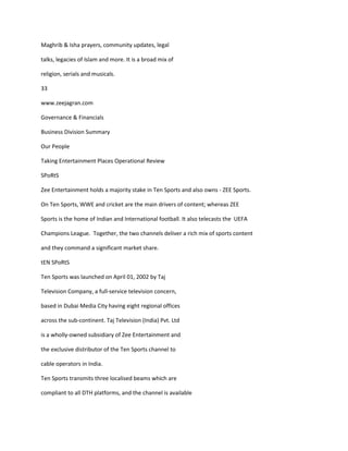 Maghrib & Isha prayers, community updates, legal

talks, legacies of Islam and more. It is a broad mix of

religion, serials and musicals.

33

www.zeejagran.com

Governance & Financials

Business Division Summary

Our People

Taking Entertainment Places Operational Review

SPoRtS

Zee Entertainment holds a majority stake in Ten Sports and also owns - ZEE Sports.

On Ten Sports, WWE and cricket are the main drivers of content; whereas ZEE

Sports is the home of Indian and International football. It also telecasts the UEFA

Champions League. Together, the two channels deliver a rich mix of sports content

and they command a significant market share.

tEN SPoRtS

Ten Sports was launched on April 01, 2002 by Taj

Television Company, a full-service television concern,

based in Dubai Media City having eight regional offices

across the sub-continent. Taj Television (India) Pvt. Ltd

is a wholly-owned subsidiary of Zee Entertainment and

the exclusive distributor of the Ten Sports channel to

cable operators in India.

Ten Sports transmits three localised beams which are

compliant to all DTH platforms, and the channel is available
 