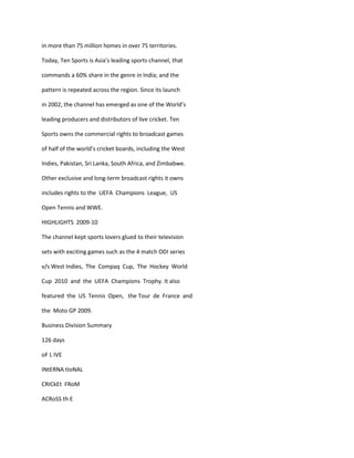 in more than 75 million homes in over 75 territories.

Today, Ten Sports is Asia’s leading sports channel, that

commands a 60% share in the genre in India; and the

pattern is repeated across the region. Since its launch

in 2002, the channel has emerged as one of the World’s

leading producers and distributors of live cricket. Ten

Sports owns the commercial rights to broadcast games

of half of the world’s cricket boards, including the West

Indies, Pakistan, Sri Lanka, South Africa, and Zimbabwe.

Other exclusive and long-term broadcast rights it owns

includes rights to the UEFA Champions League, US

Open Tennis and WWE.

HIGHLIGHTS 2009-10

The channel kept sports lovers glued to their television

sets with exciting games such as the 4 match ODI series

v/s West Indies, The Compaq Cup, The Hockey World

Cup 2010 and the UEFA Champions Trophy. It also

featured the US Tennis Open, the Tour de France and

the Moto GP 2009.

Business Division Summary

126 days

oF L IVE

INtERNA tIoNAL

CRICkEt FRoM

ACRoSS th E
 