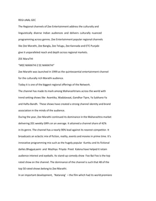 REGI oNAL GEC

The Regional channels of Zee Entertainment address the culturally and

linguistically diverse Indian audiences and delivers culturally nuanced

programming across genres. Zee Entertainment popular regional channels

like Zee Marathi, Zee Bangla, Zee Telugu, Zee Kannada and ETC Punjabi

give it unparalleled reach and depth across regional markets.

ZEE MaraTHI

“MEE MARATHI Z EE MARATHI”

Zee Marathi was launched in 1999 as the quintessential entertainment channel

for the culturally rich Marathi audience.

Today it is one of the biggest regional offerings of the Network.

The channel has made its mark among Maharashtrians across the world with

trend setting shows like Avantika, Wadalavaat, Gandhar Tipre, Ya Sukhano Ya

and Hafta Bandh. These shows have created a strong channel identity and brand

association in the minds of the audience.

During the year, Zee Marathi continued its dominance in the Maharashtra market

delivering 201 weekly GRPs on an average. It attained a channel share of 42%

in its genre. The channel has a nearly 90% lead against its nearest competitor. It

broadcasts an eclectic mix of fiction, reality, events and movies in prime time. It’s

innovative programming mix such as the hugely popular Kumku and its fictional

dailies BhagyaLaxmi and Mazhiya Priyala Preet Kalena have helped it retain

audience interest and eyeballs. Its stand-up comedy show Foo Bai Foo is the top

rated show on the channel. The dominance of the channel is such that 48 of the

top 50 rated shows belong to Zee Marathi.

In an important development, ‘Natarang’ – the film which had its world premiere
 