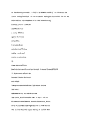 on the channel garnered 7.3 TVR (C&S 4+ All Maharashtra). This film was a Zee

Talkies home production. The film is not only the biggest blockbuster but also the

most critically acclaimed films of all time internationally.

Business Division Summary

Zee Marathi has

a nearly 90% lead

against its nearest

competitor.

It broadcasts an

eclectic mix of fiction,

reality, events and

movies in primetime.

36

www.zeemarathi.com

Zee Entertainment Enterprises Limited | Annual Report 2009-10

37 Governance & Financials

Business Division Summary

Our People

Taking Entertainment Places Operational Review

ZEE TalKIEs

MAHARASHTRACHA MAHACINEMA

Zee Talkies, was launched in 2007 as India’s first 24

hour Marathi film channel. It showcases movies, movie

stars, music and everything to do with Marathi movies.

The channel has the largest library of Marathi film
 