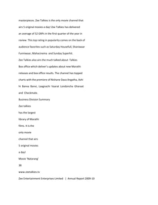 masterpieces. Zee Talkies is the only movie channel that

airs 5 original movies a day! Zee Talkies has delivered

an average of 52 GRPs in the first quarter of the year in

review. This top rating in popularity comes on the back of

audience favorites such as Saturday Housefull, Shaniwaar

Funniwaar, Mahacinema and Sunday Superhit.

Zee Talkies also airs the much talked about Talkies

Box office which deliver’s updates about new Marathi

releases and box office results. The channel has topped

charts with the premiere of Nishane Dava Angatha, Ashi

hi Banva Banvi, Laagnachi Vaarat Londoncha Gharaat

and Checkmate.

Business Division Summary

Zee talkies

has the largest

library of Marathi

films. It is the

only movie

channel that airs

5 original movies

a day!

Movie ‘Natarang’

38

www.zeetalkies.tv

Zee Entertainment Enterprises Limited | Annual Report 2009-10
 