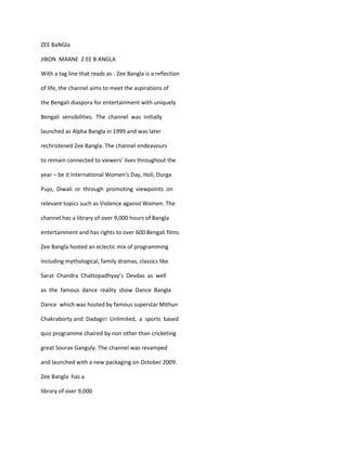 ZEE BaNGla

JIBON MAANE Z EE B ANGLA

With a tag line that reads as - Zee Bangla is a reflection

of life, the channel aims to meet the aspirations of

the Bengali diaspora for entertainment with uniquely

Bengali sensibilities. The channel was initially

launched as Alpha Bangla in 1999 and was later

rechristened Zee Bangla. The channel endeavours

to remain connected to viewers’ lives throughout the

year – be it International Women’s Day, Holi, Durga

Pujo, Diwali or through promoting viewpoints on

relevant topics such as Violence against Women. The

channel has a library of over 9,000 hours of Bangla

entertainment and has rights to over 600 Bengali films.

Zee Bangla hosted an eclectic mix of programming

including mythological, family dramas, classics like

Sarat Chandra Chattopadhyay’s Devdas as well

as the famous dance reality show Dance Bangla

Dance which was hosted by famous superstar Mithun

Chakraborty and Dadagiri Unlimited, a sports based

quiz programme chaired by non other than cricketing

great Sourav Ganguly. The channel was revamped

and launched with a new packaging on October 2009.

Zee Bangla has a

library of over 9,000
 