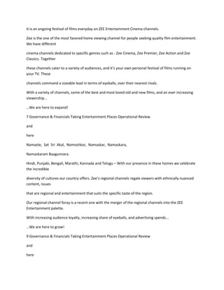 It is an ongoing festival of films everyday on ZEE Entertainment Cinema channels.

Zee is the one of the most favored home viewing channel for people seeking quality film entertainment.
We have different

cinema channels dedicated to specific genres such as - Zee Cinema, Zee Premier, Zee Action and Zee
Classics. Together

these channels cater to a variety of audiences, and it’s your own personal festival of films running on
your TV. These

channels command a sizeable lead in terms of eyeballs, over their nearest rivals.

With a variety of channels, some of the best and most loved old and new films, and an ever increasing
viewership…

…We are here to expand!

7 Governance & Financials Taking Entertainment Places Operational Review

and

here

Namaste, Sat Sri Akal, Nomoshkar, Namaskar, Namaskara,

Namaskaram Baagunnara.

Hindi, Punjabi, Bengali, Marathi, Kannada and Telugu – With our presence in these homes we celebrate
the incredible

diversity of cultures our country offers. Zee’s regional channels regale viewers with ethnically nuanced
content, issues

that are regional and entertainment that suits the specific taste of the region.

Our regional channel foray is a recent one with the merger of the regional channels into the ZEE
Entertainment palette.

With increasing audience loyalty, increasing share of eyeballs, and advertising spends...

…We are here to grow!

9 Governance & Financials Taking Entertainment Places Operational Review

and

here
 