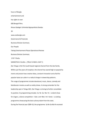 hours of Bangla

entertainment and

has rights to over

600 Bengali films.

Khona Dadagiri Unlimited Agnipariksha Devdas

39

www.zeebangla.com

Governance & Financials

Business Division Summary

Our People

Taking Entertainment Places Operational Review

Business Division Summary

Z EE T EluGu

SARIKOTHA V ELUGU… (TRULY A NEW L IGHT !)

Zee Telugu is the first south based regional channel from the Zee family.

Within just five years of inception, the channel has soared high on popularity

charts and proven how creative ideas, constant innovation and a feel for

popular taste can usher in a radical change in viewership patterns.

The range of programmes include devotional, music, dance, comedy and

blockbuster movies as well as reality shows. A strong contender for the

leadership spot in Telugu GEC, Zee Telugu is striving to further consolidate

its position. Its programming includes Sa Re Ga Ma Pa – a talent show

for singers, a dance competition – Aata and Mee Inti Vanta – a cooking

programme showcasing the best culinary talent from the state.

During the financial year 2009-10, the programme Sa Re Ga Ma Pa received
 