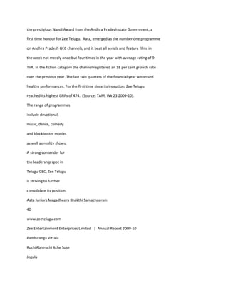 the prestigious Nandi Award from the Andhra Pradesh state Government, a

first time honour for Zee Telugu. Aata, emerged as the number one programme

on Andhra Pradesh GEC channels, and it beat all serials and feature films in

the week not merely once but four times in the year with average rating of 9

TVR. In the fiction category the channel registered an 18 per cent growth rate

over the previous year. The last two quarters of the financial year witnessed

healthy performances. For the first time since its inception, Zee Telugu

reached its highest GRPs of 474. (Source: TAM, Wk 23 2009-10).

The range of programmes

include devotional,

music, dance, comedy

and blockbuster movies

as well as reality shows.

A strong contender for

the leadership spot in

Telugu GEC, Zee Telugu

is striving to further

consolidate its position.

Aata Juniors Magadheera Bhakthi Samachaaram

40

www.zeetelugu.com

Zee Entertainment Enterprises Limited | Annual Report 2009-10

Panduranga Vittala

RuchiAbhiruchi Athe Sose

Jogula
 