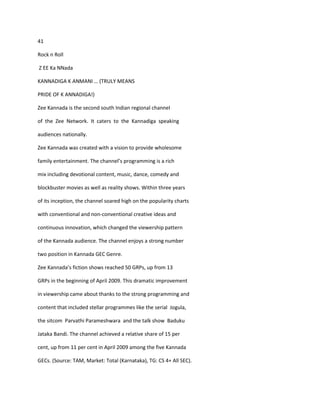 41

Rock n Roll

Z EE Ka NNada

KANNADIGA K ANMANI … (TRULY MEANS

PRIDE OF K ANNADIGA!)

Zee Kannada is the second south Indian regional channel

of the Zee Network. It caters to the Kannadiga speaking

audiences nationally.

Zee Kannada was created with a vision to provide wholesome

family entertainment. The channel’s programming is a rich

mix including devotional content, music, dance, comedy and

blockbuster movies as well as reality shows. Within three years

of its inception, the channel soared high on the popularity charts

with conventional and non-conventional creative ideas and

continuous innovation, which changed the viewership pattern

of the Kannada audience. The channel enjoys a strong number

two position in Kannada GEC Genre.

Zee Kannada’s fiction shows reached 50 GRPs, up from 13

GRPs in the beginning of April 2009. This dramatic improvement

in viewership came about thanks to the strong programming and

content that included stellar programmes like the serial Jogula,

the sitcom Parvathi Parameshwara and the talk show Baduku

Jataka Bandi. The channel achieved a relative share of 15 per

cent, up from 11 per cent in April 2009 among the five Kannada

GECs. (Source: TAM, Market: Total (Karnataka), TG: CS 4+ All SEC).
 