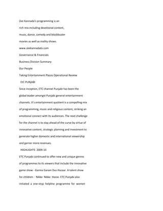 Zee Kannada’s programming is an

rich mix including devotional content,

music, dance, comedy and blockbuster

movies as well as reality shows.

www.zeekannadatv.com

Governance & Financials

Business Division Summary

Our People

Taking Entertainment Places Operational Review

 EtC PUNjABI

Since inception, ETC channel Punjabi has been the

global leader amongst Punjabi general entertainment

channels. It’s entertainment quotient is a compelling mix

of programming, music and religious content, striking an

emotional connect with its audiences. The next challenge

for the channel is to stay ahead of the curve by virtue of

innovative content, strategic planning and investment to

generate higher domestic and international viewership

and garner more revenues.

 HIGHLIGHTS 2009-10

ETC Punjabi continued to offer new and unique genres

of programmes to its viewers that include the innovative

game show - Garma Garam Dus Hazaar. A talent show

for children - Nikke Nikke Hasse. ETC Punjabi also

initiated a one-stop helpline programme for women
 
