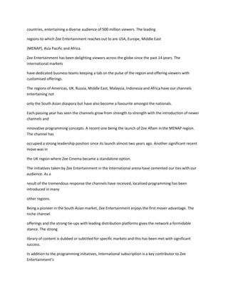 countries, entertaining a diverse audience of 500 million viewers. The leading

regions to which Zee Entertainment reaches out to are USA, Europe, Middle East

(MENAP), Asia Pacific and Africa.

Zee Entertainment has been delighting viewers across the globe since the past 14 years. The
international markets

have dedicated business teams keeping a tab on the pulse of the region and offering viewers with
customised offerings.

The regions of Americas, UK, Russia, Middle East, Malaysia, Indonesia and Africa have our channels
entertaining not

only the South Asian diaspora but have also become a favourite amongst the nationals.

Each passing year has seen the channels grow from strength to strength with the introduction of newer
channels and

innovative programming concepts. A recent one being the launch of Zee Aflam in the MENAP region.
The channel has

occupied a strong leadership position since its launch almost two years ago. Another significant recent
move was in

the UK region where Zee Cinema became a standalone option.

The initiatives taken by Zee Entertainment in the International arena have cemented our ties with our
audience. As a

result of the tremendous response the channels have received, localised programming has been
introduced in many

other regions.

Being a pioneer in the South Asian market, Zee Entertainment enjoys the first mover advantage. The
niche channel

offerings and the strong tie-ups with leading distribution platforms gives the network a formidable
stance. The strong

library of content is dubbed or subtitled for specific markets and this has been met with significant
success.

In addition to the programming initiatives, International subscription is a key contributor to Zee
Entertainment’s
 