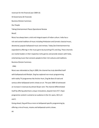 revenues for the financial year 2009-10.

43 Governance & Financials

Business Division Summary

Our People

Taking Entertainment Places Operational Review

MusIC

Music has always been a vital and integral aspect of Indian culture. India has a

rich and varied tradition of music including Hindustani and Carnatic classical music,

devotional, popular bollywood music and remixes. Today Zee Entertainment has

expanded its offerings in the music genre by launching ETC and Zing. These channels

are market leaders in their respective niche genres and provide viewers with lively,

entertaining music that connects people to their rich cultures and traditions.

Business Division Summary

 ZING

Music was rebranded as Zing in 2009, the channel has truly identified itself

with bollywood and lifestyle. Zing has explored non-music programming

with reality TV programmes like Anchor Hunt, Zing Ne Bana Di Jodi and

various other bollywood centric shows on air. The year 2009-10 witnessed

an increase in revenues by almost 50 per cent. The channel differentiated

itself by offering advertisers unique innovations, beyond mere FCT. Zing’s

programme content is aimed at an audience in the 15+ years, SEC A, B

and C.

Going ahead, Zing will focus more on bollywood specific programming by

offering a mix of music, movies and bollywood-centric shows.

44
 