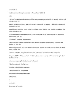 www.zingtv.in

Zee Entertainment Enterprises Limited | Annual Report 2009-10

 ETC

ETC, India’s only bollywood trade channel, has successfully positioned itself in the world of business and
entertainment. The

channel’s programme content targets the 15+ age group in the SEC A, B and C categories. The channel
airs vignette formats

like Box Office Collections, Top 10 grossers of the year, movie calendar, Top 10 songs of the week, and
movie meter which are

exclusively done for the Bollywood Trade. Other prime shows on the channel include ETC Bollywood
Business, Hot Shot, ETC

Xtras and ETC Super Star, among others.

The year 2009-10 augured well for the channel, despite a multiplex-producer strike during the first
quarter. ETC took the

initiative of getting the producers and multiplex owners together to voice their issues during the strike
period. ETC has also

partnered in the Anti Piracy initiative drive along with several top Film Production companies.

Going ahead, ETC will showcase for the first time, the voices and opinions of viewers on a regular basis.
It will thus create a

unique one-stop-shop for the business of bollywood.

ETC will showcase for the first time,

the voices and opinions of viewers on

a regular basis. It will thus create a

unique one-stop-shop for the business

of bollywood.

45

www.etc.in

Governance & Financials
 