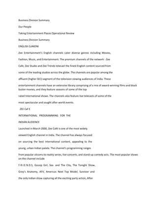 Business Division Summary

Our People

Taking Entertainment Places Operational Review

Business Division Summary

ENGLISh CoNtENt

Zee Entertainment’s English channels cater diverse genres including Movies,

Fashion, Music, and Entertainment. The premium channels of the network - Zee

Cafe, Zee Studio and Zee Trendz telecast the finest English content sourced from

some of the leading studios across the globe. The channels are popular among the

affluent (higher SEC) segment of the television viewing audiences of India. These

entertainment channels have an extensive library comprising of a mix of award-winning films and block
buster movies, and they feature seasons of some of the top

rated International shows. The channels also feature live telecasts of some of the

most spectacular and sought after world events.

 ZEE Caf E

INTERNATIONAL PROGRAMMING FOR THE

INDIAN AUDIENCE

Launched in March 2000, Zee Café is one of the most widely

viewed English channel in India. The channel has always focused

on sourcing the best international content, appealing to the

young, urban Indian palate. The channel’s programming ranges

from popular sitcoms to reality series, live concerts, and stand-up comedy acts. The most popular shows
on the channel include

F.R.I.E.N.D.S, Gossip Girl, Sex and The City, The Tonight Show,

Grey’s Anatomy, AFV, Americas Next Top Model, Survivor and

the only Indian show capturing all the exciting party action, After
 