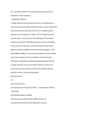 Hrs. Zee Café endeavors’ to bring the latest shows of American

television to Indian audiences.

 HIGHLIGHTS 2009-10

In August 2009, the channel launched India’s first combination of

talent hunt and a game show Café Mic Testing, a unique reality show

that searches for the next voice of Zee Café. In a bid to preserve

topicality, Zee Café telecasts E! News and The Tonight Show with

Jay Leno within a mere 12 hours of its USA telecast. The channel

broadcast included the World Music Awards, Emmy’s and leading

fashion shows. Zee Café also acquired the exclusive LIVE telecast

rights to the most prestigious international beauty pageant- Miss

World 2008 and 2009. The channel also broadcast the most coveted

award that recognises women’s excellence and achievements, -

The Women’s World Awards 2009. Stepping beyond the realms of

a regular television channel, Zee Café’s initiative of ‘Green turn’

(a drive for a greener earth) has found an enthusiastic response,

right from viewer s to advertising partners.

Gary Unmarried

46

www.cafecrazee.com

Zee Entertainment Enterprises Limited | Annual Report 2009-10

 ZEE StUdIo

24x7 ENGLISH MOVIE CHANNEL

Zee Studio was launched in March 2000. The channel

is passionately focused on delivering quality cinema to
 