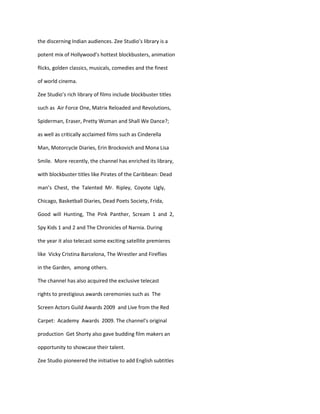 the discerning Indian audiences. Zee Studio’s library is a

potent mix of Hollywood’s hottest blockbusters, animation

flicks, golden classics, musicals, comedies and the finest

of world cinema.

Zee Studio’s rich library of films include blockbuster titles

such as Air Force One, Matrix Reloaded and Revolutions,

Spiderman, Eraser, Pretty Woman and Shall We Dance?;

as well as critically acclaimed films such as Cinderella

Man, Motorcycle Diaries, Erin Brockovich and Mona Lisa

Smile. More recently, the channel has enriched its library,

with blockbuster titles like Pirates of the Caribbean: Dead

man’s Chest, the Talented Mr. Ripley, Coyote Ugly,

Chicago, Basketball Diaries, Dead Poets Society, Frida,

Good will Hunting, The Pink Panther, Scream 1 and 2,

Spy Kids 1 and 2 and The Chronicles of Narnia. During

the year it also telecast some exciting satellite premieres

like Vicky Cristina Barcelona, The Wrestler and Fireflies

in the Garden, among others.

The channel has also acquired the exclusive telecast

rights to prestigious awards ceremonies such as The

Screen Actors Guild Awards 2009 and Live from the Red

Carpet: Academy Awards 2009. The channel’s original

production Get Shorty also gave budding film makers an

opportunity to showcase their talent.

Zee Studio pioneered the initiative to add English subtitles
 