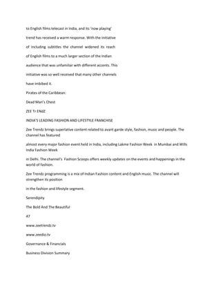 to English films telecast in India, and its ‘now playing’

trend has received a warm response. With the initiative

of including subtitles the channel widened its reach

of English films to a much larger section of the Indian

audience that was unfamiliar with different accents. This

initiative was so well received that many other channels

have imbibed it.

Pirates of the Caribbean:

Dead Man’s Chest

ZEE Tr ENdZ

INDIA’S LEADING FASHION AND LIFESTYLE FRANCHISE

Zee Trendz brings superlative content related to avant garde style, fashion, music and people. The
channel has featured

almost every major fashion event held in India, including Lakme Fashion Week in Mumbai and Wills
India Fashion Week

in Delhi. The channel’s Fashion Scoops offers weekly updates on the events and happenings in the
world of fashion.

Zee Trendz programming is a mix of Indian Fashion content and English music. The channel will
strengthen its position

in the fashion and lifestyle segment.

Serendipity

The Bold And The Beautiful

47

www.zeetrendz.tv

www.zeedio.tv

Governance & Financials

Business Division Summary
 