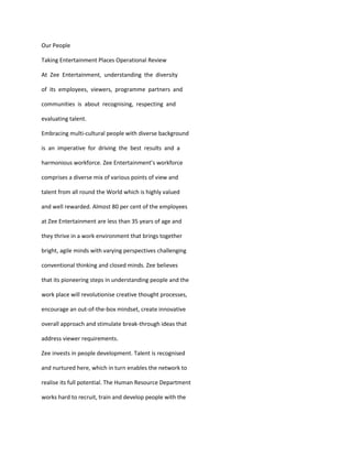 Our People

Taking Entertainment Places Operational Review

At Zee Entertainment, understanding the diversity

of its employees, viewers, programme partners and

communities is about recognising, respecting and

evaluating talent.

Embracing multi-cultural people with diverse background

is an imperative for driving the best results and a

harmonious workforce. Zee Entertainment’s workforce

comprises a diverse mix of various points of view and

talent from all round the World which is highly valued

and well rewarded. Almost 80 per cent of the employees

at Zee Entertainment are less than 35 years of age and

they thrive in a work environment that brings together

bright, agile minds with varying perspectives challenging

conventional thinking and closed minds. Zee believes

that its pioneering steps in understanding people and the

work place will revolutionise creative thought processes,

encourage an out-of-the-box mindset, create innovative

overall approach and stimulate break-through ideas that

address viewer requirements.

Zee invests in people development. Talent is recognised

and nurtured here, which in turn enables the network to

realise its full potential. The Human Resource Department

works hard to recruit, train and develop people with the
 