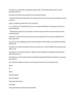 contribution to retiral funds as applicable, payable to Mr. Punit Goenka shall be within the limits
prescribed under the

Companies Act, 1956 or any amendment or re-enactment thereof.

 Resolved further that the Board be and is hereby authorized to do all acts, deeds and things as may be
necessary,

proper or expedient to give effect to this resolution.”

8. To consider and if thought fit, to pass, with or without modification, the following resolution as a
Special Resolution.

 “Resolved that, subject to such approvals as may be necessary, the Non-Executive Directors of the
Company be paid,

annually for a period of five (5) financial years commencing from the financial year ended March 31,
2011, commission

of an amount not exceeding one percent of the net profits of the Company, as provided under Section
309(4) of the

Companies Act, 1956 and computed in the manner referred to in Section 198(1) of the Companies Act,
1956, or any

amendment or re-enactment thereof, in addition to the sitting fees for attending the meeting of the
Board of Directors of

the Company or any Committee thereof, to be divided amongst the Directors aforesaid in such manner
and subject to

such ceiling as the Board of Directors of the Company may from time to time determine.”

Notice

49

Notice

CFO Certification

Statutory Reports

Governance & Financials

Our People

Taking Entertainment Places Operational Review
 