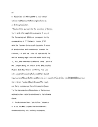 50

9. To consider and if thought fit, to pass, with or

without modification, the following resolution as

an Ordinary Resolution.

 “Resolved that pursuant to the provisions of Section

16, 94 and other applicable provisions, if any, of

the Companies Act, 1956 and consequent to the

amalgamation of ETC Networks Limited (ETC)

with the Company in terms of Composite Scheme

of Amalgamation and Arrangement between the

Company, ETC and Zee Learn Ltd approved by the

Hon’ble Bombay High Court vide Order dated July

16, 2010, the differential Authorised Share Capital of

the Company being an amount of Rs. 649,200,000/-

(Rupees Sixty Four Crores and Ninety Two Lacs

only) added to the existing Authorised Share Capital

in pursuance of Clause 8 of the said Scheme, be re-classified / sub-divided into 649,200,000 (Sixty Four

Crores Ninety Two Lacs) Equity Shares of Re. 1 each

and that in consequence thereof the existing Clause

V of the Memorandum of Association of the Company

relating to share capital be substituted by the following

clause:

 V. The Authorised Share Capital of the Company is

Rs. 1,399,200,000/- (Rupees One Hundred Thirty

Nine Crores Ninety Two Lacs Only) divided into
 
