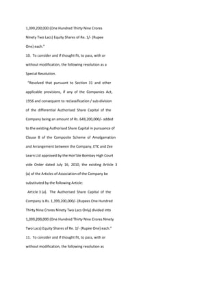 1,399,200,000 (One Hundred Thirty Nine Crores

Ninety Two Lacs) Equity Shares of Re. 1/- (Rupee

One) each.”

10. To consider and if thought fit, to pass, with or

without modification, the following resolution as a

Special Resolution.

 “Resolved that pursuant to Section 31 and other

applicable provisions, if any of the Companies Act,

1956 and consequent to reclassification / sub-division

of the differential Authorised Share Capital of the

Company being an amount of Rs. 649,200,000/- added

to the existing Authorised Share Capital in pursuance of

Clause 8 of the Composite Scheme of Amalgamation

and Arrangement between the Company, ETC and Zee

Learn Ltd approved by the Hon’ble Bombay High Court

vide Order dated July 16, 2010, the existing Article 3

(a) of the Articles of Association of the Company be

substituted by the following Article:

 Article 3 (a). The Authorised Share Capital of the

Company is Rs. 1,399,200,000/- (Rupees One Hundred

Thirty Nine Crores Ninety Two Lacs Only) divided into

1,399,200,000 (One Hundred Thirty Nine Crores Ninety

Two Lacs) Equity Shares of Re. 1/- (Rupee One) each.”

11. To consider and if thought fit, to pass, with or

without modification, the following resolution as
 