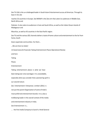 Zee TV USA is the un-challenged leader in South Asian Entertainment across all Americas. Through its
base in UK, Zee

reaches 32 countries in Europe. Zee MENAP is the Zee arm that caters to audiences in Middle East,
North Africa and

Pakistan. It also caters to audiences in East and South Africa, as well as the Indian Ocean islands of
Madagascar and

Mauritius, as well as 43 countries in the Asia Pacific region.

Zee TV and the various ZEE channels deliver a taste of home culture and entertainment to the far from
home, South

Asian expatriate communities. For them…

…We are here to relate!

13 Governance & Financials Taking Entertainment Places Operational Review

and here

Taking

Places

Entertainment

Taking entertainment places is what we have

been doing ever since we began. It is unavoidable,

especially when you consider that a pioneering spirit is

our second nature.

Zee Entertainment Enterprises Limited (ZEEL) is

not just the parent Organization of some of India’s

most preferred entertainment brands. It is a also a

trailblazing leader in the overall context of the media

and entertainment industry in India.

Zee Entertainment is…

… the first media Company to launch a Hindi General
 