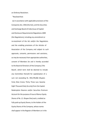an Ordinary Resolution.

 “Resolved that:

 (a) in accordance with applicable provisions of the

Companies Act, 1956 (the Act), and the Securities

and Exchange Board of India (Issue of Capital

and Disclosure Requirements) Regulations 2009

(the Regulations), including any amendment or

re-enactment of the Act and/or the Regulations

and the enabling provisions of the Articles of

Association of the Company and subject to such

approvals, consents, permissions and sanctions,

as may be necessary from appropriate authorities,

consent of Members be and is hereby accorded

to the Board of Directors of the Company (‘the

Board’, which term shall be deemed to include

any Committee thereof) for capitalization of a

sum not exceeding Rs. 493,378,066 (Rupees

Forty Nine Crores Thirty Three Lacs Seventy

Eight Thousand Sixty Six only) from the Capital

Redemption Reserve and/or Securities Premium

Account for the purpose of issue of Bonus Equity

Shares of Re. 1/- (Rupee One) each, credited as

fully paid-up Equity Shares, to the holders of the

Equity Shares of the Company, whose names

shall appear in the Register of Members or in the
 