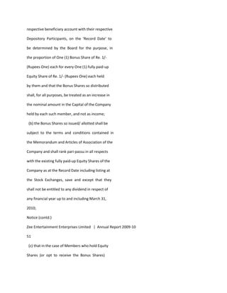 respective beneficiary account with their respective

Depository Participants, on the ‘Record Date’ to

be determined by the Board for the purpose, in

the proportion of One (1) Bonus Share of Re. 1/-

(Rupees One) each for every One (1) fully paid-up

Equity Share of Re. 1/- (Rupees One) each held

by them and that the Bonus Shares so distributed

shall, for all purposes, be treated as an increase in

the nominal amount in the Capital of the Company

held by each such member, and not as income;

 (b) the Bonus Shares so issued/ allotted shall be

subject to the terms and conditions contained in

the Memorandum and Articles of Association of the

Company and shall rank pari-passu in all respects

with the existing fully paid-up Equity Shares of the

Company as at the Record Date including listing at

the Stock Exchanges, save and except that they

shall not be entitled to any dividend in respect of

any financial year up to and including March 31,

2010;

Notice (contd.)

Zee Entertainment Enterprises Limited | Annual Report 2009-10

51

 (c) that in the case of Members who hold Equity

Shares (or opt to receive the Bonus Shares)
 