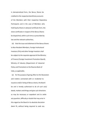 in dematerialized form, the Bonus Shares be

credited to the respective beneficiary accounts

of the Members with their respective Depository

Participants and in the case of Members who

hold Equity Shares in physical certificate form, the

share certificates in respect of the Bonus Shares

be dispatched, within such time as prescribed by

law and the relevant authorities;

 (d) that the issue and allotment of the Bonus Shares

to Non-Resident Members, Foreign Institutional

Investors (FIIs) and other foreign investors shall

be subject to the requisite approval of the Ministry

of Finance (Foreign Investment Promotion Board),

Ministry of Industry (Department of Industrial

Policy and Promotion) or the Reserve Bank of

India, as applicable;

 (e) for the purpose of giving effect to this Resolution

and matters connected with or incidental to

issuance and/or listing of Bonus shares, the Board

be and is hereby authorized to do all such acts/

deeds, matters and things and give such directions

as may be necessary or expedient and to settle

any question, difficulty or doubt that may arise in

this regard as the Board in its absolute discretion

deem fit, without being required to seek any
 