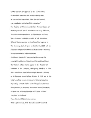 further consent or approval of the shareholders

or otherwise to the end and intent that they shall

be deemed to have given their approval thereto

expressly by the authority of this resolution.”

The Register of Members and Share Transfer Books of

the Company will remain closed from Saturday, October 9,

2010 to Tuesday, October 12, 2010 (both days inclusive).

Share Transfers received in order at the Registered

Office of the Company or at the office of the Registrar of

the Company, by 5.30 p.m. on October 8, 2010, will be

processed for payment of final equity dividend, if declared,

to the transferees or their mandatees.

Final Equity Dividend, if approved by Members at the

ensuing Annual General Meeting, will be paid to all those

shareholders whose name appear in the Register of

Members of the Company, after giving effect to all valid

share transfers in physical form lodged with the Company

or its Registrar on or before October 8, 2010 and in the

list of beneficial owners furnished by National Securities

Depository Limited and/or Central Depository Services

(India) Limited, in respect of shares held in electronic form,

as at the end of the business day on October 8, 2010.

 By Order of the Board

Place: Mumbai M Lakshminarayanan

Date: September 23, 2010 Executive Vice President &
 