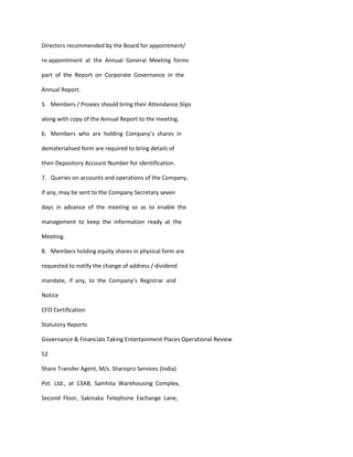 Directors recommended by the Board for appointment/

re-appointment at the Annual General Meeting forms

part of the Report on Corporate Governance in the

Annual Report.

5. Members / Proxies should bring their Attendance Slips

along with copy of the Annual Report to the meeting.

6. Members who are holding Company’s shares in

dematerialised form are required to bring details of

their Depository Account Number for identification.

7. Queries on accounts and operations of the Company,

if any, may be sent to the Company Secretary seven

days in advance of the meeting so as to enable the

management to keep the information ready at the

Meeting.

8. Members holding equity shares in physical form are

requested to notify the change of address / dividend

mandate, if any, to the Company’s Registrar and

Notice

CFO Certification

Statutory Reports

Governance & Financials Taking Entertainment Places Operational Review

52

Share Transfer Agent, M/s. Sharepro Services (India)

Pvt. Ltd., at 13AB, Samhita Warehousing Complex,

Second Floor, Sakinaka Telephone Exchange Lane,
 