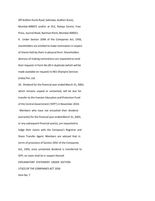 Off Andheri Kurla Road, Sakinaka, Andheri (East),

Mumbai-400072 and/or at 912, Raheja Centre, Free

Press, Journal Road, Nariman Point, Mumbai-400021.

9. Under Section 109A of the Companies Act, 1956,

shareholders are entitled to make nomination in respect

of shares held by them in physical form. Shareholders

desirous of making nominations are requested to send

their requests in Form No 2B in duplicate (which will be

made available on request) to M/s Sharepro Services

(India) Pvt. Ltd.

10. Dividend for the financial year ended March 31, 2003,

which remains unpaid or unclaimed, will be due for

transfer to the Investor Education and Protection Fund

of the Central Government (‘IEPF’) in November 2010.

 Members who have not encashed their dividend

warrant(s) for the financial year ended March 31, 2003,

or any subsequent financial year(s), are requested to

lodge their claims with the Company’s Registrar and

Share Transfer Agent. Members are advised that in

terms of provisions of Section 205C of the Companies

Act, 1956, once unclaimed dividend is transferred to

IEPF, no claim shall lie in respect thereof.

EXPLANATORY STATEMENT UNDER SECTION

173(2) OF THE COMPANIES ACT 1956

Item No. 7
 