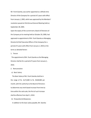 Mr. Punit Goenka, was earlier appointed as a Whole-time

Director of the Company for a period of 5 years with effect

from January 1, 2005, which was approved by the Members’

resolution passed at 23rd Annual General Meeting held on

September 28, 2005.

Upon the expiry of the current term, Board of Directors of

the Company at its meeting held on October 29, 2009, had

approved re-appointment of Mr. Punit Goenka as Managing

Director & Chief Executive Officer of the Company for a

period of 5 years with effect from January 1, 2010 on the

terms as detailed herein:

1. Tenure

 The appointment of Mr. Punit Goenka as the Managing

Director shall be for a period of 5 years from January 1,

2010.

2. Remuneration

 a) Basic Salary:

  The Basic Salary of Mr. Punit Goenka shall be in

the range of Rs. 16,75,000 to Rs. 40,00,000 per

month, with the authority to the Board of Directors

to determine any merit based increase from time to

time within the said scale, the first of such increase

shall be effective from April 1, 2010.

 b) Perquisites & Allowances:

  In addition to the basic salary payable, Mr. Goenka
 