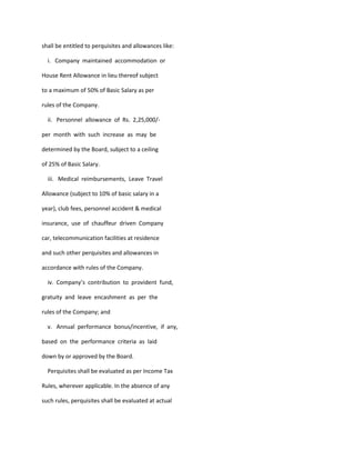 shall be entitled to perquisites and allowances like:

  i. Company maintained accommodation or

House Rent Allowance in lieu thereof subject

to a maximum of 50% of Basic Salary as per

rules of the Company.

  ii. Personnel allowance of Rs. 2,25,000/-

per month with such increase as may be

determined by the Board, subject to a ceiling

of 25% of Basic Salary.

  iii. Medical reimbursements, Leave Travel

Allowance (subject to 10% of basic salary in a

year), club fees, personnel accident & medical

insurance, use of chauffeur driven Company

car, telecommunication facilities at residence

and such other perquisites and allowances in

accordance with rules of the Company.

  iv. Company’s contribution to provident fund,

gratuity and leave encashment as per the

rules of the Company; and

  v. Annual performance bonus/incentive, if any,

based on the performance criteria as laid

down by or approved by the Board.

  Perquisites shall be evaluated as per Income Tax

Rules, wherever applicable. In the absence of any

such rules, perquisites shall be evaluated at actual
 