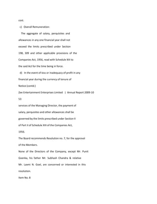 cost.

 c) Overall Remuneration:

  The aggregate of salary, perquisites and

allowances in any one financial year shall not

exceed the limits prescribed under Section

198, 309 and other applicable provisions of the

Companies Act, 1956, read with Schedule XIII to

the said Act for the time being in force.

 d) In the event of loss or inadequacy of profit in any

financial year during the currency of tenure of

Notice (contd.)

Zee Entertainment Enterprises Limited | Annual Report 2009-10

53

services of the Managing Director, the payment of

salary, perquisites and other allowances shall be

governed by the limits prescribed under Section II

of Part II of Schedule XIII of the Companies Act,

1956.

The Board recommends Resolution no. 7, for the approval

of the Members.

None of the Directors of the Company, except Mr. Punit

Goenka, his father Mr. Subhash Chandra & relative

Mr. Laxmi N. Goel, are concerned or interested in this

resolution.

Item No. 8
 