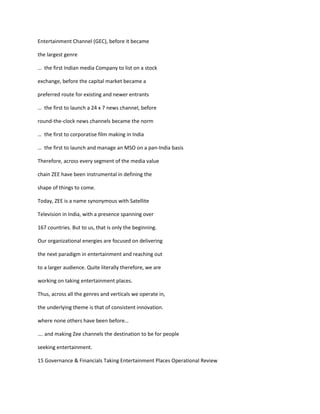 Entertainment Channel (GEC), before it became

the largest genre

… the first Indian media Company to list on a stock

exchange, before the capital market became a

preferred route for existing and newer entrants

… the first to launch a 24 x 7 news channel, before

round-the-clock news channels became the norm

… the first to corporatise film making in India

… the first to launch and manage an MSO on a pan-India basis

Therefore, across every segment of the media value

chain ZEE have been instrumental in defining the

shape of things to come.

Today, ZEE is a name synonymous with Satellite

Television in India, with a presence spanning over

167 countries. But to us, that is only the beginning.

Our organizational energies are focused on delivering

the next paradigm in entertainment and reaching out

to a larger audience. Quite literally therefore, we are

working on taking entertainment places.

Thus, across all the genres and verticals we operate in,

the underlying theme is that of consistent innovation.

where none others have been before…

…. and making Zee channels the destination to be for people

seeking entertainment.

15 Governance & Financials Taking Entertainment Places Operational Review
 