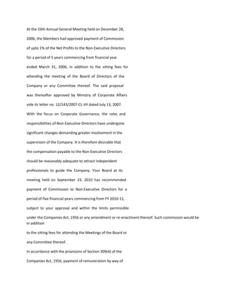 At the 24th Annual General Meeting held on December 28,

2006, the Members had approved payment of Commission

of upto 1% of the Net Profits to the Non-Executive Directors

for a period of 5 years commencing from financial year

ended March 31, 2006, in addition to the sitting fees for

attending the meeting of the Board of Directors of the

Company or any Committee thereof. The said proposal

was thereafter approved by Ministry of Corporate Affairs

vide its letter no. 12/143/2007-CL-VII dated July 13, 2007.

With the focus on Corporate Governance, the roles and

responsibilities of Non-Executive Directors have undergone

significant changes demanding greater involvement in the

supervision of the Company. It is therefore desirable that

the compensation payable to the Non-Executive Directors

should be reasonably adequate to attract independent

professionals to guide the Company. Your Board at its

meeting held on September 23, 2010 has recommended

payment of Commission to Non-Executive Directors for a

period of five financial years commencing from FY 2010-11,

subject to your approval and within the limits permissible

under the Companies Act, 1956 or any amendment or re-enactment thereof. Such commission would be
in addition

to the sitting fees for attending the Meetings of the Board or

any Committee thereof.

In accordance with the provisions of Section 309(4) of the

Companies Act, 1956, payment of remuneration by way of
 