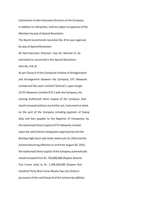 Commission to Non-Executive Directors of the Company,

in addition to sitting fees, shall be subject to approval of the

Members by way of Special Resolution.

The Board recommends resolution No. 8 for your approval

by way of Special Resolution.

All Non-Executive Directors may be deemed to be

interested or concerned in this Special Resolution.

Item No. 9 & 10

As per Clause 8 of the Composite Scheme of Amalgamation

and Arrangement between the Company, ETC Networks

Limited and Zee Learn Limited (‘Scheme’), upon merger

of ETC Networks Limited (‘ETC’) with the Company, the

existing Authorized Share Capital of the Company shall

stand increased without any further act, instrument or deed

on the part of the Company including payment of Stamp

duty and fees payable to the Registrar of Companies, by

the Authorised Share Capital of ETC Networks Limited.

Upon the said Scheme having been approved by Hon’ble

Bombay High Court vide Order dated July 16, 2010 and the

Scheme becoming effective on and from August 30, 2010,

the Authorised Share Capital of the Company automatically

stood increased from Rs. 750,000,000 (Rupees Seventy

Five Crores only) to Rs. 1,399,200,000 (Rupees One

Hundred Thirty Nine Crores Ninety Two Lacs Only) in

pursuance of the said Clause 8 of the Scheme by addition
 