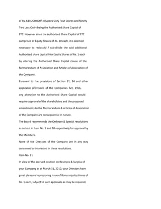 of Rs. 649,200,000/- (Rupees Sixty Four Crores and Ninety

Two Lacs Only) being the Authorised Share Capital of

ETC. However since the Authorised Share Capital of ETC

comprised of Equity Shares of Rs. 10 each, it is deemed

necessary to reclassify / sub-divide the said additional

Authorised share capital into Equity Shares of Re. 1 each

by altering the Authorised Share Capital clause of the

Memorandum of Association and Articles of Association of

the Company.

Pursuant to the provisions of Section 31, 94 and other

applicable provisions of the Companies Act, 1956,

any alteration to the Authorised Share Capital would

require approval of the shareholders and the proposed

amendments to the Memorandum & Articles of Association

of the Company are consequential in nature.

The Board recommends the Ordinary & Special resolutions

as set out in Item No. 9 and 10 respectively for approval by

the Members.

None of the Directors of the Company are in any way

concerned or interested in these resolutions.

Item No. 11

In view of the accrued position on Reserves & Surplus of

your Company as at March 31, 2010, your Directors have

great pleasure in proposing issue of Bonus equity shares of

Re. 1 each, subject to such approvals as may be required,
 