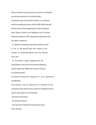 Shares and shall stand reduced to the extent such Options

are not exercised prior to the Record Date.

Consequent upon issue of Bonus Shares, in accordance

with the enabling provisions of ZEEL ESOP 2009 read with

the Securities and Exchange Board of India (Employee

Stock Option Scheme and Employee Stock Purchase

Scheme) Guidelines, 1999, appropriate adjustments will

be made in respect of

 a) Options remaining unexercised, whether vested

or not, on the Record Date with respect to the

number of outstanding Options and the Exercise

Price; and

 b) The balance options (approved by the

shareholders at the 27th Annual General Meeting

held on August 18, 2009) which remain unissued

on the Record Date.

The Board recommends resolution no. 11 for approval of

the Members.

Your Directors may be deemed to be interested in this

resolution to the extent of their respective holding of shares

and/or stock options in the Company.

 By Order of the Board

 M Lakshminarayanan

 Executive Vice President & Company Secretary

Place: Mumbai
 